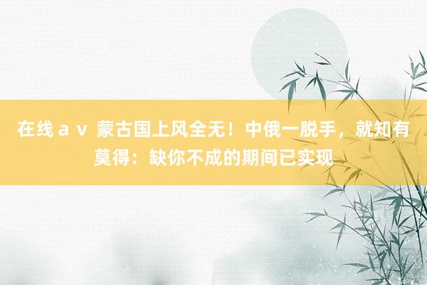 在线ａｖ 蒙古国上风全无！中俄一脱手，就知有莫得：缺你不成的期间已实现