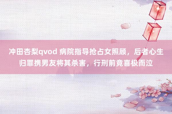 冲田杏梨qvod 病院指导抢占女照顾，后者心生归罪携男友将其杀害，行刑前竟喜极而泣