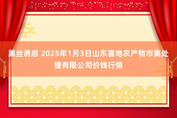 黑丝诱惑 2025年1月3日山东喜地农产物市集处理有限公司价钱行情