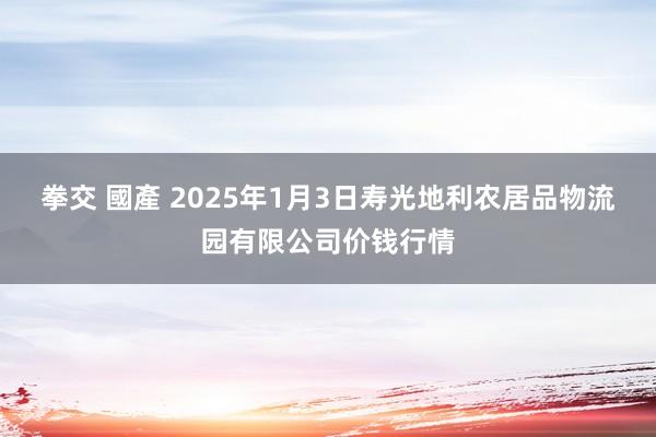 拳交 國產 2025年1月3日寿光地利农居品物流园有限公司价钱行情
