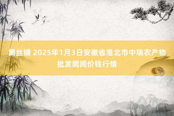 黑丝铺 2025年1月3日安徽省淮北市中瑞农产物批发阛阓价钱行情