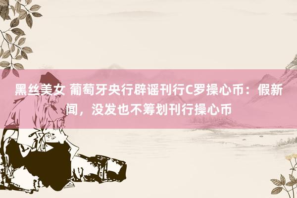 黑丝美女 葡萄牙央行辟谣刊行C罗操心币：假新闻，没发也不筹划刊行操心币