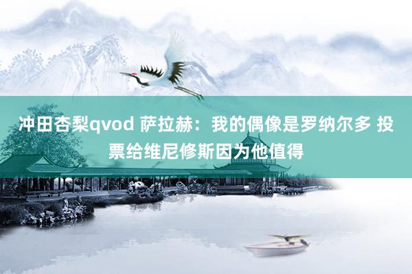 冲田杏梨qvod 萨拉赫：我的偶像是罗纳尔多 投票给维尼修斯因为他值得