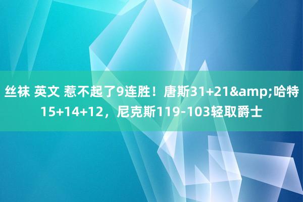 丝袜 英文 惹不起了9连胜！唐斯31+21&哈特15+14+12，尼克斯119-103轻取爵士
