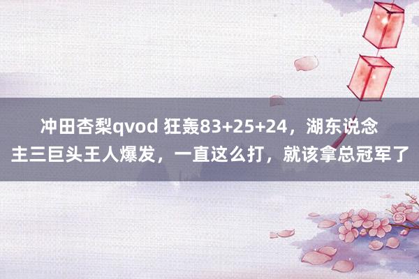 冲田杏梨qvod 狂轰83+25+24，湖东说念主三巨头王人爆发，一直这么打，就该拿总冠军了