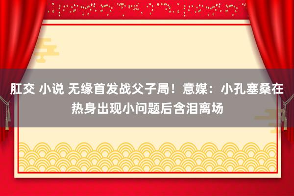 肛交 小说 无缘首发战父子局！意媒：小孔塞桑在热身出现小问题后含泪离场