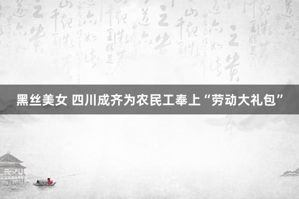 黑丝美女 四川成齐为农民工奉上“劳动大礼包”