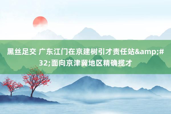 黑丝足交 广东江门在京建树引才责任站&#32;面向京津冀地区精确揽才