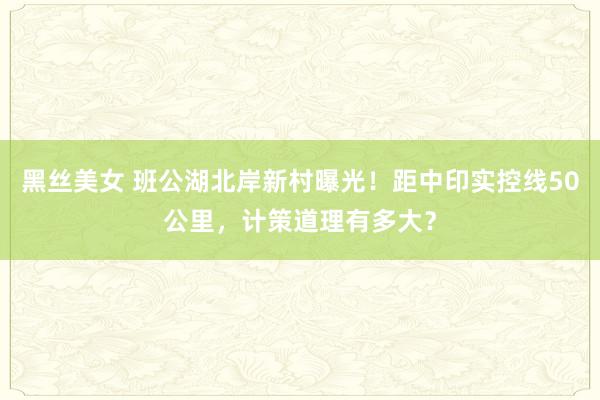 黑丝美女 班公湖北岸新村曝光！距中印实控线50公里，计策道理有多大？