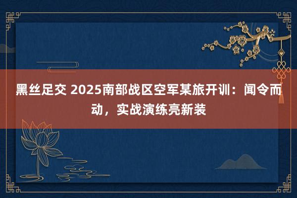 黑丝足交 2025南部战区空军某旅开训：闻令而动，实战演练亮新装