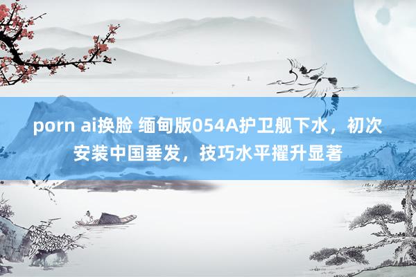 porn ai换脸 缅甸版054A护卫舰下水，初次安装中国垂发，技巧水平擢升显著