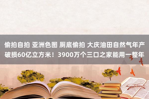 偷拍自拍 亚洲色图 厕底偷拍 大庆油田自然气年产破损60亿立方米！3900万个三口之家能用一整年