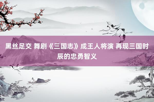 黑丝足交 舞剧《三国志》成王人将演 再现三国时辰的忠勇智义
