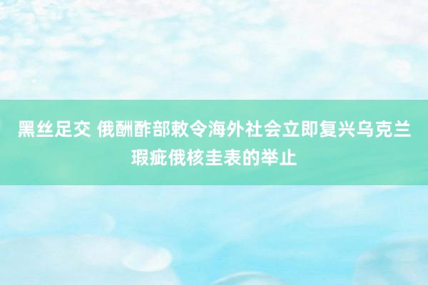 黑丝足交 俄酬酢部敕令海外社会立即复兴乌克兰瑕疵俄核圭表的举止