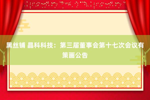 黑丝铺 晶科科技：第三届董事会第十七次会议有策画公告