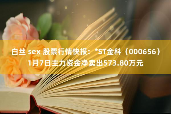 白丝 sex 股票行情快报：*ST金科（000656）1月7日主力资金净卖出573.80万元