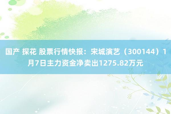 国产 探花 股票行情快报：宋城演艺（300144）1月7日主力资金净卖出1275.82万元