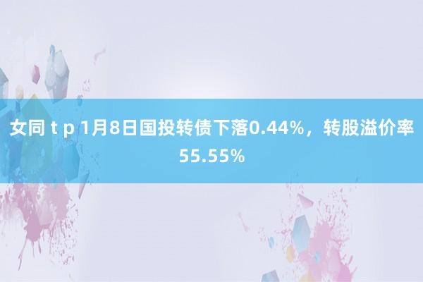 女同 t p 1月8日国投转债下落0.44%，转股溢价率55.55%
