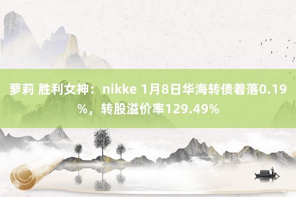 萝莉 胜利女神：nikke 1月8日华海转债着落0.19%，转股溢价率129.49%