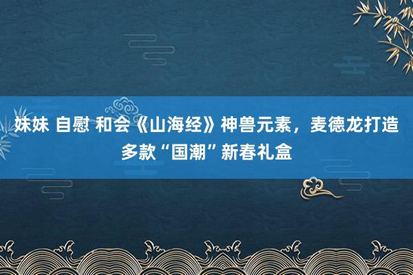妹妹 自慰 和会《山海经》神兽元素，麦德龙打造多款“国潮”新春礼盒