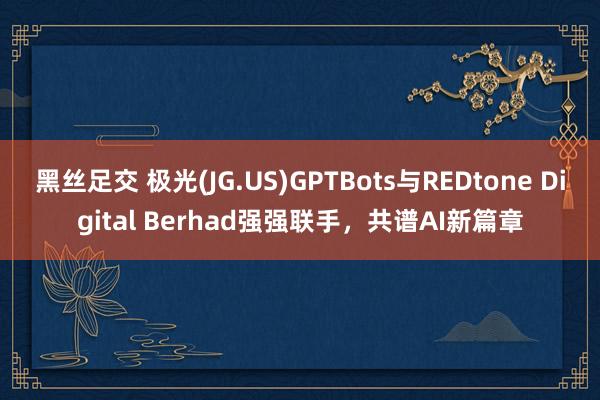 黑丝足交 极光(JG.US)GPTBots与REDtone Digital Berhad强强联手，共谱AI新篇章