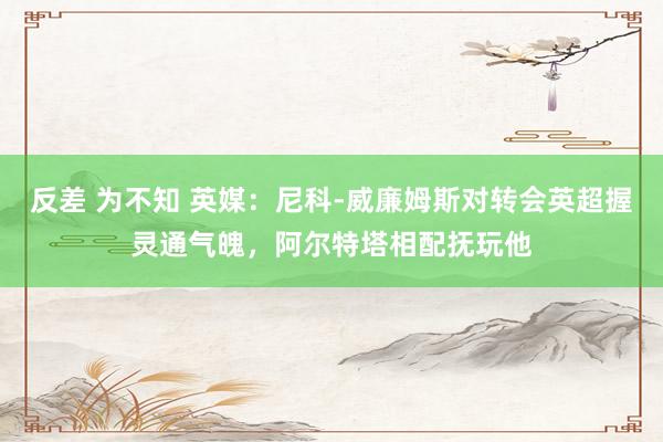 反差 为不知 英媒：尼科-威廉姆斯对转会英超握灵通气魄，阿尔特塔相配抚玩他