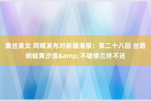 黑丝美女 同曦发布对新疆海报：第二十八回 丝路蜿蜒黄沙漫&不破楼兰终不还