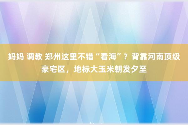 妈妈 调教 郑州这里不错“看海”？背靠河南顶级豪宅区，地标大玉米朝发夕至