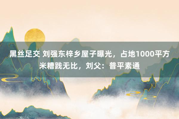 黑丝足交 刘强东梓乡屋子曝光，占地1000平方米糟践无比，刘父：普平素通
