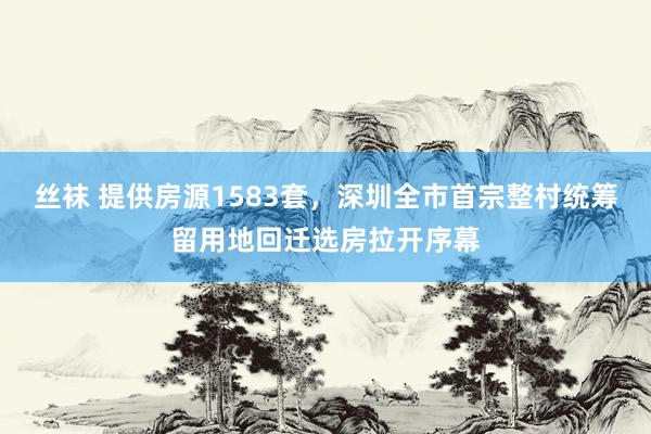 丝袜 提供房源1583套，深圳全市首宗整村统筹留用地回迁选房拉开序幕