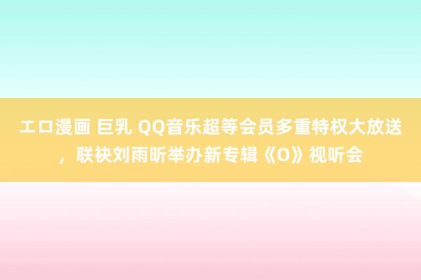 エロ漫画 巨乳 QQ音乐超等会员多重特权大放送，联袂刘雨昕举办新专辑《O》视听会