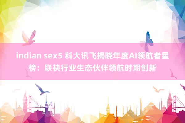 indian sex5 科大讯飞揭晓年度AI领航者星榜：联袂行业生态伙伴领航时期创新