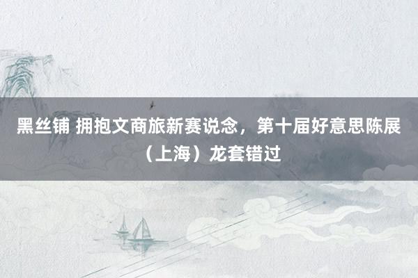 黑丝铺 拥抱文商旅新赛说念，第十届好意思陈展（上海）龙套错过