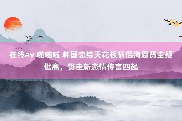 在线av 啪啪啦 韩国恋综天花板情侣海恩贤圭疑仳离，贤圭新恋情传言四起