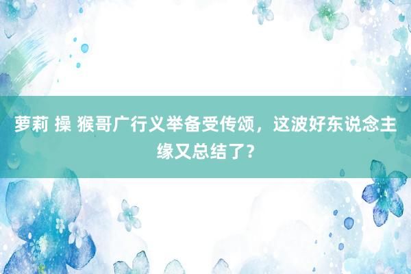 萝莉 操 猴哥广行义举备受传颂，这波好东说念主缘又总结了？