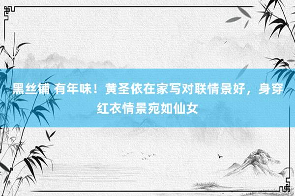 黑丝铺 有年味！黄圣依在家写对联情景好，身穿红衣情景宛如仙女