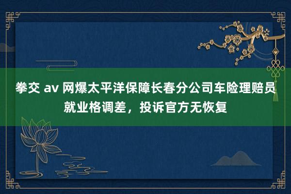 拳交 av 网爆太平洋保障长春分公司车险理赔员就业格调差，投诉官方无恢复