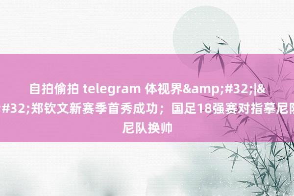 自拍偷拍 telegram 体视界&#32;|&#32;郑钦文新赛季首秀成功；国足18强赛对指摹尼队换帅