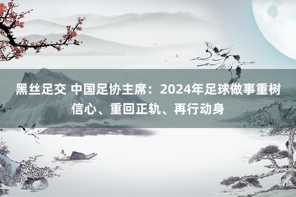 黑丝足交 中国足协主席：2024年足球做事重树信心、重回正轨、再行动身