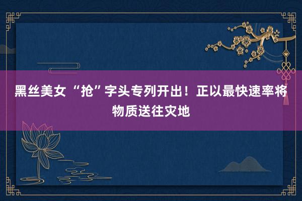黑丝美女 “抢”字头专列开出！正以最快速率将物质送往灾地