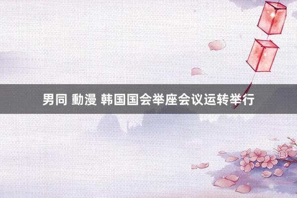男同 動漫 韩国国会举座会议运转举行