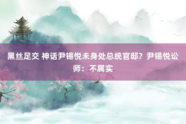 黑丝足交 神话尹锡悦未身处总统官邸？尹锡悦讼师：不属实