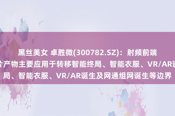 黑丝美女 卓胜微(300782.SZ)：射频前端和低功耗蓝牙微终了器芯片产物主要应用于转移智能终局、智能衣服、VR/AR诞生及网通组网诞生等边界