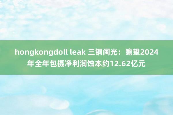 hongkongdoll leak 三钢闽光：瞻望2024年全年包摄净利润蚀本约12.62亿元
