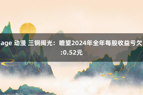 age 动漫 三钢闽光：瞻望2024年全年每股收益亏欠:0.52元