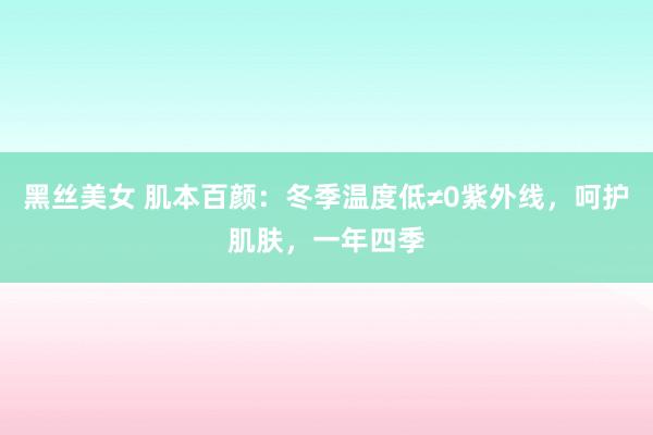黑丝美女 肌本百颜：冬季温度低≠0紫外线，呵护肌肤，一年四季