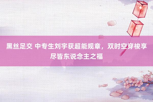 黑丝足交 中专生刘宇获超能规章，双时空穿梭享尽皆东说念主之福