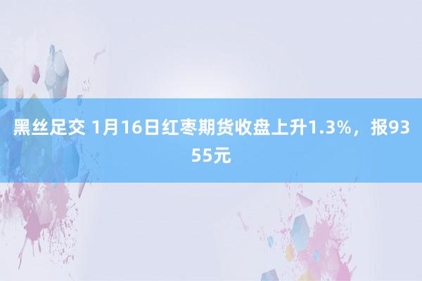 黑丝足交 1月16日红枣期货收盘上升1.3%，报9355元