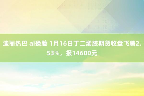 迪丽热巴 ai换脸 1月16日丁二烯胶期货收盘飞腾2.53%，报14600元