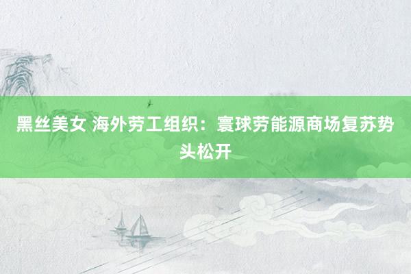 黑丝美女 海外劳工组织：寰球劳能源商场复苏势头松开